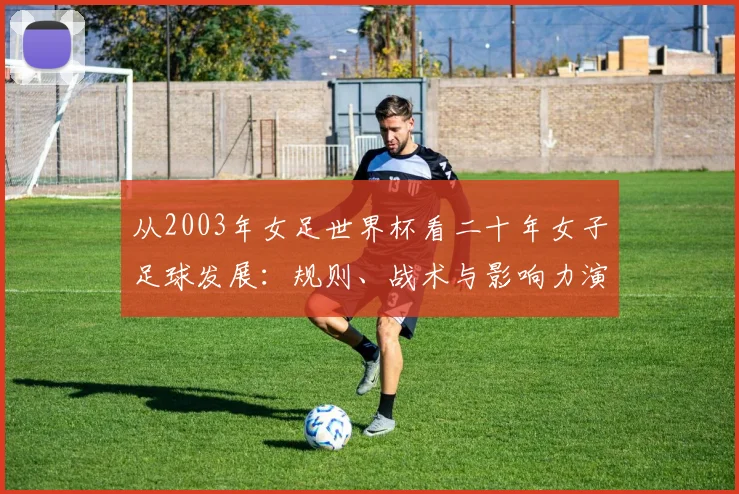 从2003年女足世界杯看二十年女子足球发展：规则、战术与影响力演进