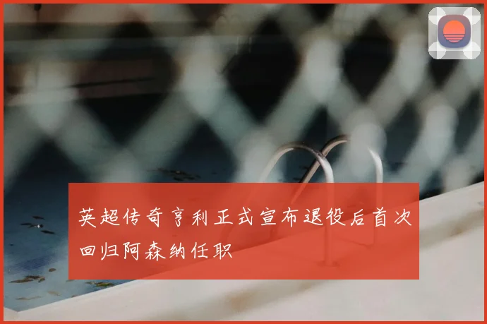 英超传奇亨利正式宣布退役后首次回归阿森纳任职