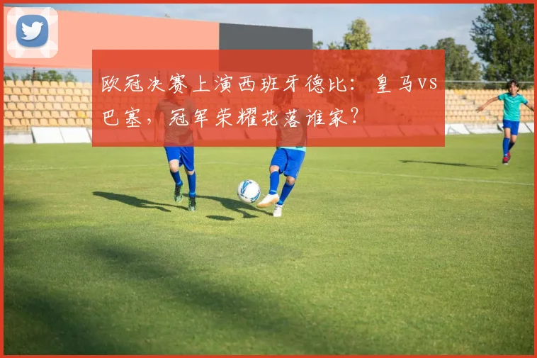 欧冠决赛上演西班牙德比：皇马vs巴塞，冠军荣耀花落谁家？