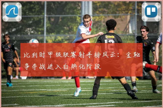 比利时甲级联赛射手榜风云：金靴争夺战进入白热化阶段