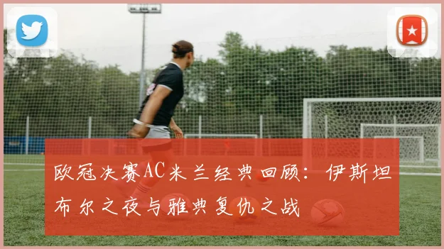 欧冠决赛AC米兰经典回顾：伊斯坦布尔之夜与雅典复仇之战