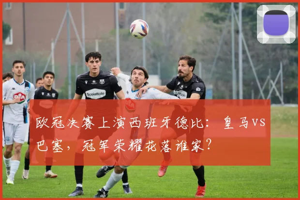 欧冠决赛上演西班牙德比：皇马vs巴塞，冠军荣耀花落谁家？