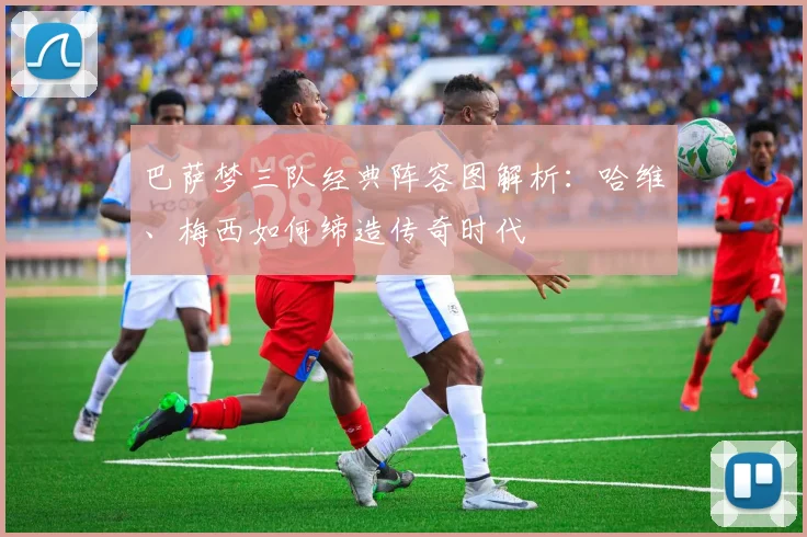 巴萨梦三队经典阵容图解析：哈维、梅西如何缔造传奇时代